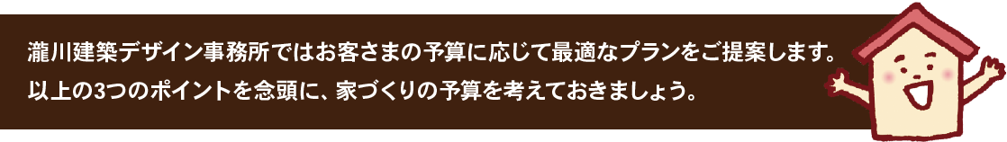 瀧川建築デザイン事務所ではお客さまの予算に応じて最適なプランをご提案します。以上の3つのポイントを念頭に、家づくりの予算を考えておきましょう。