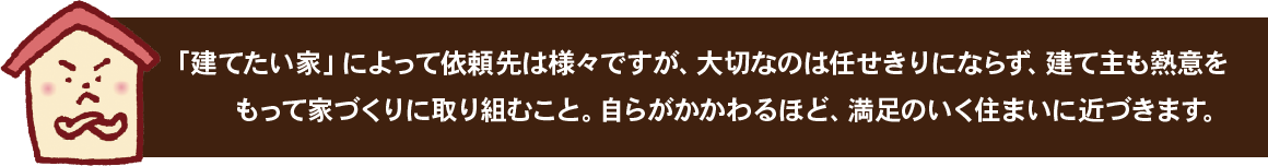 「建てたい家」によって依頼先は様々ですが、大切なのは任せきりにならず、建て主も熱意をもって家づくりに取り組むこと。自らがかかわるほど、満足のいく住まいに近づきます。