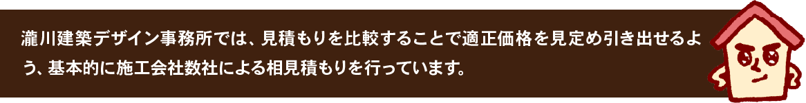 瀧川建築デザイン事務所では、見積もりを比較することで適正価格を見定め引き出せるよう、基本的に施工会社数社による相見積もりを行っています。