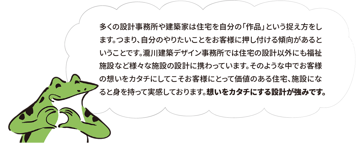 多くの設計事務所や建築家は住宅を自分の「作品」という捉え方をします。つまり、自分のやりたいことをお客様に押し付ける傾向があるということです。瀧川建築デザイン事務所では住宅の設計以外にも福祉施設など様々な施設の設計に携わっています。そのような中でお客様の想いをカタチにしてこそお客様にとって価値のある住宅、施設になると身を持って実感しております。想いをカタチにする設計が強みです。
